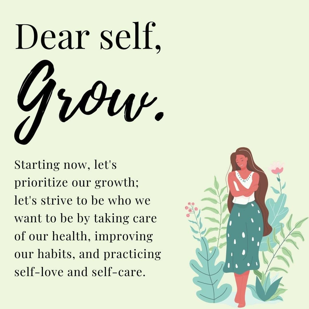 Dear Self, Grow. Starting now, let's prioritize our growth; let's strive to be who we want to be by taking care of our health, improving our habits, and practicing self-love and self-care.